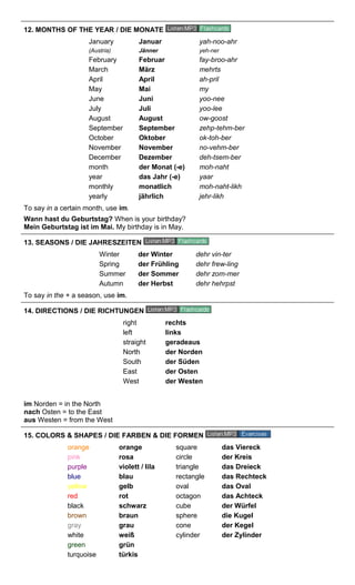 12. MONTHS OF THE YEAR / DIE MONATE 
January Januar yah-noo-ahr 
(Austria) Jänner yeh-ner 
February Februar fay-broo-ahr 
March März mehrts 
April April ah-pril 
May Mai my 
June Juni yoo-nee 
July Juli yoo-lee 
August August ow-goost 
September September zehp-tehm-ber 
October Oktober ok-toh-ber 
November November no-vehm-ber 
December Dezember deh-tsem-ber 
month der Monat (-e) moh-naht 
year das Jahr (-e) yaar 
monthly monatlich moh-naht-likh 
yearly jährlich jehr-likh 
To say in a certain month, use im. 
Wann hast du Geburtstag? When is your birthday? 
Mein Geburtstag ist im Mai. My birthday is in May. 
13. SEASONS / DIE JAHRESZEITEN 
Winter der Winter dehr vin-ter 
Spring der Frühling dehr frew-ling 
Summer der Sommer dehr zom-mer 
Autumn der Herbst dehr hehrpst 
To say in the + a season, use im. 
14. DIRECTIONS / DIE RICHTUNGEN 
right rechts 
left links 
straight geradeaus 
North der Norden 
South der Süden 
East der Osten 
West der Westen 
im Norden = in the North 
nach Osten = to the East 
aus Westen = from the West 
15. COLORS & SHAPES / DIE FARBEN & DIE FORMEN 
orange orange square das Viereck 
pink rosa circle der Kreis 
purple violett / lila triangle das Dreieck 
blue blau rectangle das Rechteck 
yellow gelb oval das Oval 
red rot octagon das Achteck 
black schwarz cube der Würfel 
brown braun sphere die Kugel 
gray grau cone der Kegel 
white weiß cylinder der Zylinder 
green grün 
turquoise türkis 
 