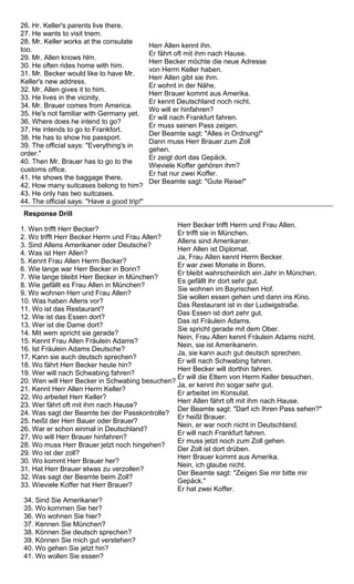 26. Hr. Keller's parents live there. 
27. He wants to visit tnem. 
28. Mr. Keller works at the consulate 
too. 
29. Mr. Allen knows hlm. 
30. He often rides home with him. 
31. Mr. Becker would like to have Mr. 
Keller's new address. 
32. Mr. Allen gives it to him. 
33. He lives in the vicinity. 
34. Mr. Brauer comes from America. 
35. He's not familiar with Germany yet. 
36. Where does he intend to go? 
37. He intends to go to Frankfort. 
38. He has to show his passport. 
39. The official says: "Everything's in 
order." 
40. Then Mr. Brauer has to go to the 
customs office. 
41. He shows the baggage there. 
42. How many suitcases belong to him? 
43. He only has two suitcases. 
44. The official says: "Have a good trip!" 
Herr Allen kennt ihn. 
Er fährt oft mit ihm nach Hause. 
Herr Becker möchte die neue Adresse 
von Herrn Keller haben. 
Herr Allen gibt sie ihm. 
Er wohnt in der Nähe. 
Herr Brauer kommt aus Amerika. 
Er kennt Deutschland noch nicht. 
Wo will er hinfahren? 
Er will nach Frankfurt fahren. 
Er muss seinen Pass zeigen. 
Der Beamte sagt: "Alles in Ordnung!" 
Dann muss Herr Brauer zum Zoll 
gehen. 
Er zeigt dort das Gepäck. 
Wieviele Koffer gehören ihm? 
Er hat nur zwei Koffer. 
Der Beamte sagt: "Gute Reise!" 
Response Drill 
1. Wen trifft Herr Becker? 
2. Wo trifft Herr Becker Herrn und Frau Allen? 
3. Sind Allens Amerikaner oder Deutsche? 
4. Was ist Herr Allen? 
5. Kennt Frau Allen Herrn Becker? 
6. Wie lange war Herr Becker in Bonn? 
7. Wie lange bleibt Herr Becker in München? 
8. Wie gefällt es Frau Allen in München? 
9. Wo wohnen Herr und Frau Allen? 
10. Was haben Allens vor? 
11. Wo ist das Restaurant? 
12. Wie ist das Essen dort? 
13. Wer ist die Dame dort? 
14. Mit wem spricht sie gerade? 
15. Kennt Frau Allen Fräulein Adams? 
16. Ist Fräulein Adams Deutsche? 
17. Kann sie auch deutsch sprechen? 
18. Wo fährt Herr Becker heute hin? 
19. Wer will nach Schwabing fahren? 
20. Wen will Herr Becker in Schwabing besuchen? 
21. Kennt Herr Allen Herrn Keller? 
22. Wo arbeitet Herr Keller? 
23. Wer fährt oft mit ihm nach Hause? 
24. Was sagt der Beamte bei der Passkontrolle? 
25. heißt der Herr Bauer oder Brauer? 
26. War er schon einmal in Deutschland? 
27. Wo will Herr Brauer hinfahren? 
28. Wo muss Herr Brauer jetzt noch hingehen? 
29. Wo ist der zoll? 
30. Wo kommt Herr Brauer her? 
31. Hat Herr Brauer etwas zu verzollen? 
32. Was sagt der Beamte beim Zoll? 
33. Wieviele Koffer hat Herr Brauer? 
Herr Becker trifft Herrn und Frau Allen. 
Er trifft sie in München. 
Allens sind Amerikaner. 
Herr Allen ist Diplomat. 
Ja, Frau Allen kennt Herrn Becker. 
Er war zwei Monate in Bonn. 
Er bleibt wahrscheinlich ein Jahr in München. 
Es gefällt ihr dort sehr gut. 
Sie wohnen im Bayrischen Hof. 
Sie wollen essen gehen und dann ins Kino. 
Das Restaurant ist in der Ludwigstraße. 
Das Essen ist dort zehr gut. 
Das ist Fräulein Adams. 
Sie spricht gerade mit dem Ober. 
Nein, Frau Allen kennt Fräulein Adams nicht. 
Nein, sie ist Amerikanerin. 
Ja, sie kann auch gut deutsch sprechen. 
Er will nach Schwabing fahren. 
Herr Becker will dorthin fahren. 
Er will die Eltern von Herrn Keller besuchen. 
Ja, er kennt ihn sogar sehr gut. 
Er arbeitet im Konsulat. 
Herr Allen fährt oft mit ihm nach Hause. 
Der Beamte sagt: "Darf ich Ihren Pass sehen?" 
Er heißt Brauer. 
Nein, er war noch nicht in Deutschland. 
Er will nach Frankfurt fahren. 
Er muss jetzt noch zum Zoll gehen. 
Der Zoll ist dort drüben. 
Herr Brauer kommt aus Amerika. 
Nein, ich glaube nicht. 
Der Beamte sagt: "Zeigen Sie mir bitte mir 
Gepäck." 
Er hat zwei Koffer. 
34. Sind Sie Amerikaner? 
35. Wo kommen Sie her? 
36. Wo wohnen Sie hier? 
37. Kennen Sie München? 
38. Können Sie deutsch sprechen? 
39. Können Sie mich gut verstehen? 
40. Wo gehen Sie jetzt hin? 
41. Wo wollen Sie essen? 
 
