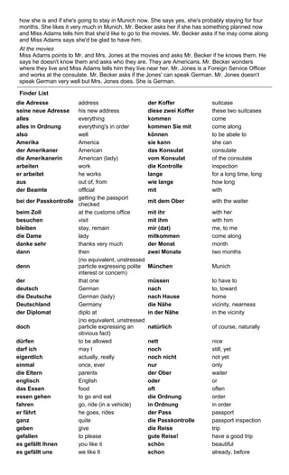 how she is and if she's going to stay in Munich now. She says yes, she's probably staying for four 
months. She likes it very much in Munich. Mr. Becker asks her if she has something planned now 
and Miss Adams tells him that she'd like to go to the movies. Mr. Becker asks if he may come along 
and Miss Adams says she'd be glad to have him. 
At the movies 
Miss Adams points to Mr. and Mrs. Jones at the movies and asks Mr. Becker if he knows them. He 
says he doesn't know them and asks who they are. They are Americans. Mr. Becker wonders 
where they live and Miss Adams tells him they live near her. Mr. Jones is a Foreign Service Officer 
and works at the consulate. Mr. Becker asks if the Jones' can speak German. Mr. Jones doesn‘t 
speak German very well but Mrs. Jones does. She is German. 
Finder List 
die Adresse address der Koffer suitcase 
seine neue Adresse his new address diese zwei Koffer these two suitcases 
alles everything kommen come 
alles in Ordnung everything's in order kommen Sie mit come along 
also well können to be abele to 
Amerika America sie kann she can 
der Amerikaner American das Konsulat consulate 
die Amerikanerin American (lady) vom Konsulat of the consulate 
arbeiten work die Kontrolle inspection 
er arbeitet he works lange for a long time, long 
aus out of, from wie lange how long 
der Beamte offlcial mit with 
bei der Passkontrolle getting the passport 
checked mit dem Ober with the waiter 
beim Zoll at the customs office mit ihr with her 
besuchen visit mit ihm with him 
bleiben stay, remain mir (dat) me, to me 
die Dame lady mitkommen come along 
danke sehr thanks very much der Monat month 
dann then zwei Monate two months 
denn 
(no equivalent, unstressed 
particle exgressing polite 
interest or concern) 
München Munich 
der that one müssen to have to 
deutsch German nach to, toward 
die Deutsche German (lady) nach Hause home 
Deutschland Germany die Nähe vicinity, nearness 
der Diplomat diplo at in der Nähe in the vicinity 
doch 
(no equivalent, unstressed 
particle expressing an 
obvious fact) 
natürlich of course, naturally 
dürfen to be allowed nett nice 
darf ich may I noch still, yet 
eigentlich actually, really noch nicht not yet 
einmal once, ever nur only 
die Eltern parents der Ober waiter 
englisch English oder or 
das Essen food oft often 
essen gehen to go and eat die Ordnung order 
fahren go, ride (in a vehicle) in Ordnung in order 
er fährt he goes, rides der Pass passport 
ganz quite die Passkontrolle passport inspection 
geben give die Reise trip 
gefallen to please gute Reise! have a good trip 
es gefällt Ihnen you like it schön beautiful 
es gefällt uns we like lt schon already, before 
 