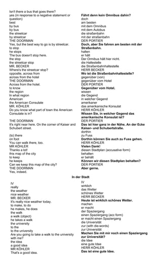 Isn't there a bus that goes there? 
yes (in response to a negative statement or 
question) 
best 
by bus 
by bus 
the streetcar 
by streetcar 
THE DOORMAN 
Yes, but the best way to go is by streetcar. 
to stop 
he stops 
The bus doesn't stop here. 
the stop 
the streetcar stop 
MR. BECKER 
Where's the streetcar stop? 
opposlte, across from 
across from the hotel 
THE DOORMAN 
Across from the hotel. 
to know 
the region 
ln what region 
American 
the American Consulate 
MR. KÖHLER 
Do you know what part of town the American 
Consulate is in? 
THE DOORMAN 
It's right near here. On the corner of Kaiser and 
Schubert street. 
(to) there 
on foot 
You can walk there, too. 
MR KÖHLER 
Thanks a lot! 
this map of the city 
to keep 
he keeps 
Can we keep this map of the city? 
THE DOORMAN 
Yes, indeed. 
Fährt denn kein Omnibus dahin? 
doch 
am besten 
mit dem Omnibus 
mit dem Autobus 
die straßenbahn 
mit der straßenbahn 
DER PORTIER 
Doch, aber Sie fahren am besten mit der 
Straßenbahn. 
halten 
er hält 
Der Ormibus hält hier nicht. 
die Haltestelle 
die Straßenbahnhaltestelle 
HERR BECKER 
Wo ist die Straßenbahnhaltestelle? 
gegenüber (von) 
gegenüber vom Hotel 
DER PORTIER 
Gegenüber vom Hotel. 
wissen 
die Gegend 
in welcher Gegend 
amerikaner 
das amerikanische Konsulat 
HERR KÖHLER 
Wissen Sie, in welcher Gegend das 
amerikanische Konsulat ist? 
DER PORTIER 
Das ist hier ganz in der Nähe. An der Ecke 
Kaiser- und Schubertstraße. 
dorthin 
zu Fuss 
Dorthin können Sie auch zu Fuss gehen. 
HERR KÖHLER 
Vielen Dank! 
diesen Stadtplan (accusative form) 
behalten 
er behält 
Können wir diesen Stadtplan behalten? 
DER PORTIER 
Aber gerne. 
In der Stadt 
IV 
really 
the weather 
nice weather 
MR. BECKER 
It's really nice weather today. 
to make, to do 
he makes, he does 
the walk 
a walk (object) 
he takes a walk 
the university 
to the 
to the university 
Are you going to take a walk to the university 
with me? 
the idea 
a good idea 
MR KÖHLER 
That's a good idea. 
IV 
wirklich 
das Wetter 
schönes Wetter 
HERR BECKER 
Heute ist wirklich schönes Wetter. 
machen 
er macht 
der Spaziergang 
einen Spaziergang (acc form) 
er macht einen Spaziergang 
die Universität 
zur (with die-words) 
zur Universität 
Machen Sie mit mir noch einen Spaziergang 
zur Universität? 
die Idee 
eine gute Idee 
HERR KÖHLER 
Das ist eine gute Idee. 
 