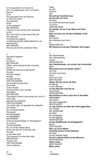 to be supposed to, to be said to 
she, it is supposed to, she, it is said to 
famous 
to be 
It's supposed to be very famous. 
Is it far from here? 
the cathedral 
of the 
of the cathedral 
MR. BECKER 
I think it's in the vicinity of the cathedral. 
to find 
But I can't find it on the map of the city. 
the policeman 
the policeman (object) 
(unstressed particle calling attention to an 
obvious fact) 
MR. KÖHLER 
We can just ask the policeman there. 
sollen 
sie soll 
berühmt 
sein 
Sie soll sehr berühmt sein. 
Ist sie weit von hier? 
der Dom 
vom (with der-and-das words) 
vom Dom 
HERR BECKER 
Ich glaube, sie ist in der Nähe vom Dom. 
finden 
Aber ich kann sie auf dem Stadtplan nicht 
finden. 
der Polizist 
den Polizisten (acc form) 
ja 
HERR KÖHLER 
Wir können ja mal den Polizisten dort fragen. 
V the police sergeant 
officer 
to look for 
MR. KÖHLER 
Officer, we're looking for the university. 
to there 
What's the best way to get there? 
the park 
the park (object) 
through 
through the park 
THE POLICEMAN 
Go through the park here. 
the minute 
in ten minutes 
You'll be there in ten minutes. 
the palace. 
MR. BECKER 
The palace is there in the vicinity too, isn't it? 
that's right 
opposite the cathedral 
THE POLICEMAN 
Yes, that's right. It's opposite the cathedral. 
the theater 
the municipal theater 
the square 
the 'Königsplatz' 
on 'Königsplatz' 
MR KÖHLER 
Is the municipal theater on 'Königsplatz'? 
of it, from it 
TH POLICEMAN 
No, it's on the market place. 
And to the left of it is the town hall. 
the side 
on the other side 
The museum is on the other side. 
MR KÖHLER 
Thanks a lot. 
THE POLICEMAN 
You're welcome. 
V der Wachtmeister 
Herr Wachtmeister 
suchen 
HERR KÖHLER 
Herr Wachtmeister, wir suchen die Universität. 
dahin 
Wie kommt man am besten dahin? 
der Park 
den Park (acc form) 
durch 
durch den Park 
DER POLIZIST 
Gehen Sie hier durch de Park. 
die Minute 
in zehn Minuten 
In zehn Minuten sind Sie da. 
das Schloss 
HERR BECKER 
Das Schloss is doch auch dort in der Nähe, 
nicht wahr? 
das stimmt 
dem Dom gegenüber 
DER POLIZIST 
Ja, das stimmt, es steht dem Dom gegenüber. 
das Theater 
das Stadttheater 
der Platz 
der Königsplatz 
am Königsplatz 
HERR KÖHLER 
Ist das Stadttheater am Königsplatz? 
davon 
DER POLIZIST 
Nein, es ist am Markt. 
Und links davon ist das Rathaus. 
die Seite 
auf der anderen Seite 
Auf der anderen Seite ist das Museum. 
HERR KÖHLER 
Vielen Dank. 
DER POLIZIST 
Bitte schön. 
VI 
I hope 
VI 
hoffentlich 
 