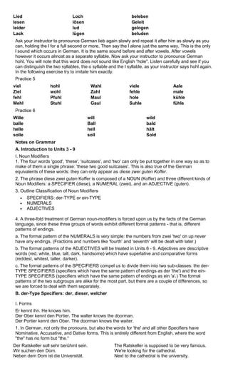 Lied Loch beleben 
lesen lösen Geleit 
leider lud gelogen 
Lack lügen beluden 
Ask your instructor to pronounce German lieb again slowly and repeat it after him as slowly as you 
can, holding the l for a full second or more. Then say the l alone just the same way. This is the only 
l sound which occurs in German. It is the same sound before and after vowels. After vowels 
however it occurs almost as a separate syllable. Now ask your instructor to pronounce German 
hohl. You will note that this word does not sound like English “hole". Listen carefully and see if you 
can distinguish the two syllables, the o syllable and the l syllable, as your instructor says hohl again. 
In the following exercise try to imitate him exactly. 
Practice 5 
viel hohl Wahl viele Aale 
Ziel wohl Zahl fehle male 
fehl Pfuhl Maul hole kühle 
Mehl Stuhl Gaul Suhle fühle 
Practice 6 
Wille will wild 
balle Ball bald 
helle hell hält 
solle soll Sold 
Notes on Grammar 
A. Introduction to Units 3 - 9 
I. Noun Modifiers 
1. The four words 'good', 'these', 'suitcases', and 'two' can only be put together in one way so as to 
make of them a single phrase: 'these two good suitcases'. This is also true of the German 
equivalents of these words: they can only appear as diese zwei guten Koffer. 
2. The phrase diese zwei guten Koffer is composed of a NOUN (Koffer) and three different kinds of 
Noun Modifiers: a SPECIFIER (diese), a NUMERAL (zwei), and an ADJECTIVE (guten). 
3. Outline Classification of Noun Modifiers 
· SPECIFIERS: der-TYPE or ein-TYPE 
· NUMERALS 
· ADJECTIVES 
4. A three-fold treatment of German noun-modifiers is forced upon us by the facts of the German 
language, since these three groups of words exhibit different formal patterns - that is, different 
patterns of endings. 
a. The formal pattern of the NUMERALS is very simple: the numbers from zwei 'two' on up never 
have any endings. (Fractions and numbers like 'fourth‘ and 'seventh' will be dealt with later.) 
b. The formal patterns of the ADJECTIVES will be treated in Units 6 - 9. Adjectives are descriptive 
words (red, white, blue, tall, dark, handsome) which have superlative and comparative forms 
(reddest, whitest, taller, darker). 
c. The formal patterns of the SPECIFIERS compel us to divide them into two sub-classes: the der- 
TYPE SPECIFIERS (specifiers which have the same pattern of endings as der 'the') and the ein- 
TYPE SPECIFIERS (specifiers which have the same pattern of endings as ein 'a'.) The formal 
patterns of the two subgroups are alike for the most part, but there are a couple of differences, so 
we are forced to deal with them separately. 
B. der-Type Specifiers: der, dieser, welcher 
I. Forms 
Er kennt ihn. He knows him. 
Der Ober kennt den Portier. The walter knows the doorman. 
Der Portier kennt den Ober. The doorman knows the waiter. 
1. In German, not only the pronouns, but also the words for 'the' and all other Specifiers have 
Nominative, Accusative, and Dative forms. This is entirely different from English, where the word 
"the" has no form but "the." 
Der Ratskeller soll sehr berühmt sein. 
The Ratskeller is supposed to be very famous. 
Wir suchen den Dom. 
We're looking for the cathedral. 
Neben dem Dom ist die Universität. 
Next to the cathedral is the university. 
 