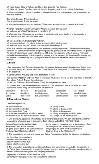 Ich habe dieses Glas, er hat das da. I have this glass; he has that one. 
Ich fahre mit diesem Omnibus nicht mit dem da. I'm going on this bus, not that (other) one. 
3. When there is no contrast, but only a pointing indication, the pointing-word das is equivalent to 
both this and that. 
Das ist die Strasse. This is the street. 
Das ist die Strasse. That's the street. 
4. Welcher is used primarily in questions. When used without a noun, it means 'which one?'. 
Welchen Polizisten können wir fragen? Which policeman can we ask? 
Mit welchem spricht er?” Which one is he talking to? 
5. Whenever one of the der-type specifiers is used without a noun, the form of the specifier is 
exactly the same as if the noun were there. 
Ich spreche mit dem. I'm talking to that man. 
Ich spreche mit dieser. I'm talking to this woman (not to that other one). 
Mit welchem sprechen Sie? Which one (man) are you talking to? 
Note: The stressed der-type specifier has a definite pointing implication. The conventions of polite 
behavior set certain limitations on the pointing gesture, particularly as applied to persons. In general 
the same limitations are observed in the use of the der-type specifier without a noun. There are 
certainly situations where both the pointing gesture and the stressed der-type specifier are not only 
appropriate but necessary, as in giving directions for instance. However, indiscriminate use is 
avoided. 
C. Nouns 
I. We have noted that German distinguishes der-nouns, das-nouns and die-nouns and furthermore 
Nominative forms, Accusative forms and Dative forms. The distinctions occur in the pronouns and 
in the specifiers. 
II. Some German NOUNS also show distinctions in form. 
Herr Becker trifft Herrn und Frau Allen in München. Mr. Becker meets Mr. and Mrs. Allen in Munich. 
Dort ist der Polizist. There's the policeman. 
Ich will den Polizisten dort mal fragen. I'll just ask the policeman there. 
Four nouns which we have encountered up to this point have distinctive Nominative and non- 
Nominative forms. They are listed below for reference: 
Nominative der Herr der Diplomat der Beamte der Polizist 
Accusative den Herrn den Diplomaten den Beamten den Polizisten 
Dative dem Herrn dem Diplomaten dem Beamten dem Polizisten 
D. Prepositional Phrases 
I. Dative Prepositions 
Ich spreche mit ihn. 
I‘m talking to him. 
Ich spreche mit den Portier. 
I'm talking to the doorman. 
Ich spreche mit der Frau. 
I'm talking to the woman. 
Ich spreche mit den Eltern von Herrn Keller. 
I'm talking to the parents of Mr. Keller. 
Sie können auch mit der Strassenbahn fahren. 
You can go on the streetcar too. 
1. Like pronouns, specifiers which follow mit are in the Dative form. We can refer to mit and other 
prepositions which are always followed by Dative forms as DATIVE PREPOSITIONS. 
Bei der Passkontrolle und beim Zoll. 
Rechts von Dom ist das Museum. 
Ich gehe zu der Bank in der Bahnhofstrasse. 
Wollen wir zum Ratskeller fahren? 
At the passport inspection and at the customs office. 
To the right of the cathedral is the nnuseum. 
I'm going to the bank on ' Bahnhofstrasse' . 
Shall we drive to the 'Ratskeller‘ ? 
2. The prepositions bei, von and zu are also Dative Preposltions. Notice the following contractions: 
bei dem often becomes beim 
von dem often becomes vom 
zu dem often becomes zum 
zu der often becomes zur 
3. The preposition gegenüber is sometimes followed and sometimes preceded by the specifier in 
the Dative form. It is generally preceded by the pronoun and by the specifier standing alone without 
a noun. It often occurs together with the preposition von. 
Gegenüber vom Hotel. Across from the hotel. 
Es steht dem Dom gegenüber. It‘s opposite the cathedral. 
 