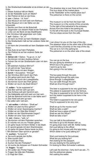 b. Die Straßenbahnhaltestelle ist da drüben an der 
Ecke. 
c. Dieser Autobus hält am Markt. 
d. Ist der Ratskeller auch am Markt? 
e. Der Polizist ist dort an der Ecke. 
The streetcar stop is over there at the corner. 
This bus stops at the market place. 
Is the ‘Ratskeller' at the market place too? 
The policeman is there on the corner. 
6. von + Dative - “of, from" 
a. Das Museum ist nicht weit vom Rathaus. 
b. Das Museum ist in der Nähe von der 
Universität. 
c. Rechts vom Dom ist die Botschaft. 
d. Gegenüber von diesem Hotel ist der Parkplatz. 
e. Links von der Bank ist das Stadttheater. 
f. Der Omnibus hält gegenüber vom Cafe. 
The museum is not far from the town hall. 
The museum is in the vicinity of the university. 
To the right of the‘cathedral is the embassy. 
Across from this hotel is the parking lot. 
To the left of the bank is the municipal theater. 
The bus stops across from the café. 
7. auf + Dative - "on, in" 
a. Ich kann es Ihnen auf dem Stadtplan zeigen. 
b. Die Straßenbahn hält auf der anderen Seite der 
Straße. 
c. Ich kann die Universität auf dem Stadtplan nicht 
finden. 
d. Das Auto ist auf dem Parkplatz. 
e. Der Polizist ist auf der anderen Seite der 
Straße. 
I can show it to you on the map of the city. 
The streetcar stops on the other side of the street. 
I can't find the university on the map of the city. 
The car is in ('on') the parking lot. 
The policeman is on the other side of the street. 
8. fahren mit + Dative - "to go on, in, by" 
a. Sie können mit dem Autobus fahren. 
b. Fahren Sie mit der Straßenbahn oder mit dem 
Auto? 
c. Mit welchem Autobus fährt er? 
d. Ich will mit der Taxe fahren. 
e. Er fährt heute mit dem Wagen. 
You can go on the bus. 
Are you going by streetcar or in your car? 
Which bus is he going on? 
I want to go by taxi. 
He's going in his car today. 
9. durch + Accusative - "through" 
a. Der Omnibus fährt durch den Park. 
b. Wir gehen jetzt durch den Park. 
c. Fahren Sie durch die LudwigStraße. 
d. Sie können durch den Park gehen. 
e. Wollen wir durch die Stadt fahren? 
The bus goes through the park. 
We're going through the park now. 
Drive through 'LudwigStraße.' 
You can walk through the park. 
Shall we drive through town? 
10. sollen - "to be supposed to" 
a. Das Bier soll hier sehr gut sein. 
b. Das Schloss soll sehr berühmt sein. 
c. Die Haltestelle soll nicht weit von hier sein. 
d. Soll der Bahnhof nicht hier in der Nähe sein? 
e. Das Hotel soll sehr gut sein. 
f. Sie sollen sehr nett sein. 
The beer is supposed to be very good here. 
The palace is supposed to be very famous. 
The stop is supposed to be not far from here. 
Isn't the station supposed to be here in the 
vicinity? 
The hotel is supposed to be very good. 
They're supposed to be very nice. 
11. wir wollen + infinitive - “Shall we" 
a. Wollen wir jetzt ins Kino gehen? 
b. Wollen wir einen Spaziergang machen? 
c. Wollen wir ein Glas Bier trinken? 
d. Wollen wir den Wachtmeister fragen? 
e. Wollen wir eine Taxe nehmen? 
Shall we go to the movies now? 
Shall we take a walk? 
Shall we have a glass of beer? 
Shall we ask the officer? 
Shall we take a taxi? 
12. mit + Dative - "with, to" 
a. Sie können mit dem Polizisten sprechen. 
b. Er möchte mit uns ins Theater gehen. 
c. Ich gehe heute mit Herrn Köhler in die Stadt. 
d. Er spricht gerade mit dem Wachtmeister. 
e. Ich gehe mit dieser Dame heute ins Kino. 
f. Mit welchem Ober spricht er gerade? 
You can talk to the policeman. 
He‘d like to go to the theater with us. 
I'm going down town with Mr. Köhler today. 
He's just talking to the officer. 
I'm going to the movies with this lady today. 
Which waiter is he (just) talking to? 
13. suchen - "to look for" 
a. Sie sucht gerade den Koffer. 
b. Was suchen Sie? 
c. Er sucht den Pass. 
d. Suchen Sie den Parkplatz? 
e. Ich suche die Adresse von Fräulein Schneider. 
She's just looking for the suitcase. 
What are you looking for? 
He's looking for the passport. 
Are you looking for the parking lot? 
I'm looking for Miss Schneider‘s address. 
14. fragen - "to ask" 
a. Wir wollen den Portier fragen. 
b. Fragen Sie bitte den Polizisten. 
c. Er fragt den Ober. 
Let's ask the doorman. ('why don't we ask...?') 
Ask the policeman please. 
He's asking the waiter. 
 