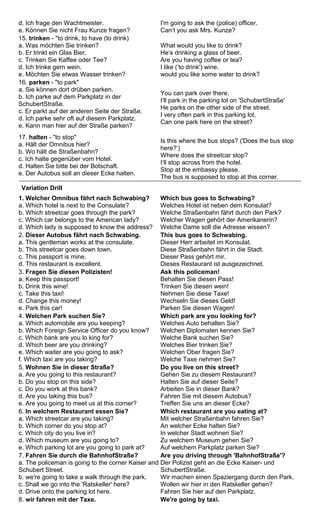 d. Ich frage den Wachtmeister. 
e. Können Sie nicht Frau Kunze fragen? 
I'm going to ask the (police) officer. 
Can‘t you ask Mrs. Kunze? 
15. trinken - "to drink, to have (to drink) 
a. Was möchten Sie trinken? 
b. Er trinkt ein Glas Bier. 
c. Trinken Sie Kaffee oder Tee? 
d. Ich trinke gern wein. 
e. Möchten Sie etwas Wasser trinken? 
What would you like to drink? 
He‘s drinking a glass of beer. 
Are you having coffee or tea? 
I like (‘to drink') wine. 
would you like some water to drink? 
16. parken - "to park" 
a. Sie können dort drüben parken. 
b. Ich parke auf dem Parkplatz in der 
SchubertStraße. 
c. Er parkt auf der anderen Seite der Straße. 
d. Ich parke sehr oft auf diesem Parkplatz. 
e. Kann man hier auf der Straße parken? 
You can park over there. 
I‘ll park in the parking lot on 'SchubertStraße' 
He parks on the other side of the street. 
I very often park in this parking lot. 
Can one park here on the street? 
17. halten - "to stop" 
a. Hält der Omnibus hier? 
b. Wo hält die Straßenbahn? 
c. Ich halte gegenüber vom Hotel. 
d. Halten Sie bitte bei der Botschaft. 
e. Der Autobus soll an dieser Ecke halten. 
Is this where the bus stops? ('Does the bus stop 
here?‘) 
Where does the streetcar stop? 
I‘ll stop across from the hotel. 
Stop at the embassy please. 
The bus is supposed to stop at this corner. 
Variation Drill 
1. Welcher Omnibus fährt nach Schwabing? 
a. Which hotel is next to the Consulate? 
b. Which streetcar goes through the park? 
c. Which car belongs to the American lady? 
d. Which lady is supposed to know the address? 
Which bus goes to Schwabing? 
Welches Hotel ist neben dem Konsulat? 
Welche Straßenbahn fährt durch den Park? 
Welcher Wagen gehört der Amerikanerin? 
Welche Dame soll die Adresse wissen? 
2. Dieser Autobus fährt nach Schwabing. 
a. This gentleman works at the consulate. 
b. This streetcar goes down town. 
c. This passport is mine. 
d. This restaurant is excellent. 
This bus goes to Schwabing. 
Dieser Herr arbeitet im Konsulat. 
Diese Straßenbahn fährt in die Stadt. 
Dieser Pass gehört mir. 
Dieses Restaurant ist ausgezeichnet. 
3. Fragen Sie diesen Polizisten! 
a. Keep this passport! 
b. Drink this wine! 
c. Take this taxi! 
d. Change this money! 
e. Park this car! 
Ask this policeman! 
Behalten Sie diesen Pass! 
Trinken Sie diesen wein! 
Nehmen Sie diese Taxe! 
Wechseln Sie dieses Geld! 
Parken Sie diesen Wagen! 
4. Welchen Park suchen Sie? 
a. Which automobile are you keeping? 
b. Which Foreign Service Officer do you know? 
c. Which bank are you lo king for? 
d. Which beer are you drinking? 
e. Which waiter are you going to ask? 
f. Which taxi are you taking? 
Which park are you looking for? 
Welches Auto behalten Sie? 
Welchen Diplomaten kennen Sie? 
Welche Bank suchen Sie? 
Welches Bier trinken Sie? 
Welchen Ober fragen Sie? 
Welche Taxe nehmen Sie? 
5. Wohnen Sie in dieser Straße? 
a. Are you going to this restaurant? 
b. Do you stop on this side? 
c. Do you work at this bank? 
d. Are you taking this bus? 
e. Are you going to meet us at this corner? 
Do you live on this street? 
Gehen Sie zu diesem Restaurant? 
Halten Sie auf dieser Seite? 
Arbeiten Sie in dieser Bank? 
Fahren Sie mit diesem Autobus? 
Treffen Sie uns an dieser Ecke? 
6. In welchem Restaurant essen Sie? 
a. Which streetcar are you taking? 
b. Which corner do you stop at? 
c. Which city do you live in? 
d. Which museum are you going to? 
e. Which parking lot are you going to park at? 
Which restaurant are you eating at? 
Mit welcher Straßenbahn fahren Sie? 
An welcher Ecke halten Sie? 
In welcher Stadt wohnen Sie? 
Zu welchem Museum gehen Sie? 
Auf welchem Parkplatz parken Sie? 
7. Fahren Sie durch die BahnhofStraße? 
a. The policeman is going to the corner Kaiser and 
Schubert Street. 
b. we're going to take a walk through the park. 
c. Shall we go into the 'Ratskeller' here? 
d. Drive onto the parking lot here. 
Are you driving through 'BahnhofStraße'? 
Der Polizist geht an die Ecke Kaiser- und 
SchubertStraße. 
Wir machen einen Spaziergang durch den Park. 
Wollen wir hier in den Ratskeller gehen? 
Fahren Sie hier auf den Parkplatz. 
8. wir fahren mit der Taxe. We're going by taxi. 
 