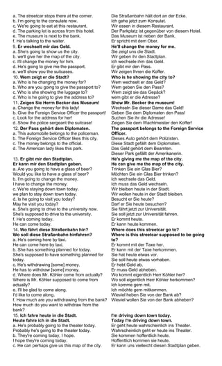 a. The streetcar stops there at the corner. 
b. I‘m going to the consulate now. 
c. We're going to eat at this restaurant. 
d. The parking lot is across from this hotel. 
e. The museum is next to the bank. 
f. He‘s talking to the waiter. 
Die Straßenbahn hält dort an der Ecke. 
Ich gehe jetzt zum Konsulat. 
Wir essen in diesem Restaurant. 
Der Parkplatz ist gegenüber von diesem Hotel. 
Das Museum ist neben der Bank. 
Er spricht mit dem Ober. 
9. Er wechselt mir das Geld. 
a. She‘s going to show us the city. 
b. we'll give her the map of the city. 
c. I'll change the money for him. 
d. He's going to give me the passport. 
e. we'll show you the suitcases. 
He'll change the money for me. 
Sie zeigt uns die Stadt. 
Wir geben ihr den Stadtplan. 
Ich wechsele ihm das Geld. 
Er gibt mir den Pass. 
Wir zeigen Ihnen die Koffer. 
10. Wem zeigt er die Stadt? 
a. Who is he changing the money for? 
b. Who are you going to give the passport to? 
c. Who is she showing the luggage to? 
d. Who is he going to give the address to? 
Who is he showing the city to? 
Wem wechselt er das Geld? 
Wem geben Sie den Pass? 
Wem zeigt sie das Gepäck? 
wem gibt er die Adresse? 
11. Zeigen Sie Herrn Becker das Museum! 
a. Change the money for this lady! 
b. Give the Foreign Service Officer the passport! 
c. Look for the address for her! 
d. Show the police sergeant the suitcase! 
Show Mr. Becker the museum! 
Wechseln Sie dieser Dame das Geld! 
Geben Sie dem Diplomaten den Pass! 
Suchen Sie ihr die Adresse! 
Zeigen Sie dem Wachtmeister den Koffer! 
12. Der Pass gehört dem Diplomaten. 
a. This automobile belongs to the policeman. 
b. The Foreign Service Officer likes this city. 
c. The money belongs to the official. 
d. The American lady likes this park. 
The passport belongs to the Foreign Service 
Officer. 
Dieses Auto gehört dem Polizisten. 
Diese Stadt gefällt dem Diplomaten. 
Das Geld gehört dem Beamten. 
Dieser Park gefällt der Amerikanerin. 
13. Er gibt mir den Stadtplan. 
Er kann mir den Stadtplan geben. 
a. Are you going to have a glass of beer? 
Would you like to have a glass of beer? 
b. I'm going to change the money. 
I have to change the money. 
c. We're staying down town today. 
we plan to stay down town today. 
d. Is he going to visit you today? 
May he visit you today? 
e. She's going to drive to the university now. 
She's supposed to drive to the university. 
f. He‘s coming today. 
He can come today. 
He's giving me the map of the city. 
He can give me the map of the city. 
Trinken Sie ein Glas Bier? 
Möchten Sie ein Glas Bier trinken? 
Ich wechsele das Geld. 
Ich muss das Geld wechseln. 
Wir bleiben heute in der Stadt. 
Wir wollen heute in der Stadt bleiben. 
Besucht er Sie heute? 
Darf er Sie heute besuchen? 
Sie fährt jetzt zur Universität. 
Sie soll jetzt zur Universität fahren. 
Er kommt heute. 
Er kann heute kommen. 
14. Wo fährt diese Straßenbahn hin? 
Wo soll diese Straßenbahn hinfahren? 
a. He's coming here by taxi. 
He can come here by taxi. 
b. She has something planned for today. 
She's supposed to have something planned for 
today. 
c. He's withdrawing [some] money. 
He has to withdraw [some] money. 
d. Where does Mr. Köhler come from actually? 
Where is Mr. Köhler supposed to come from 
actually? 
e. I'll be glad to come along. 
I'd like to come along. 
f. How much are you withdrawing from the bank? 
How much do you want to withdraw from the 
bank? 
Where does this streetcar go to? 
Where is this streetcar supposed to be going 
to? 
Er kommt mit der Taxe her. 
Er kann mit der Taxe herkommen. 
Sie hat heute etwas vor. 
Sie soll heute etwas vorhaben. 
Er hebt Geld ab. 
Er muss Geld abheben. 
Wo kommt eigentlich Herr Köhler her? 
Wo soll eigentlich Herr Köhler herkommen? 
Ich komme gern mit. 
Ich möchte gern mitkommen. 
Wieviel heben Sie von der Bank ab? 
Wieviel wollen Sie von der Bank abheben? 
15. Ich fahre heute in die Stadt. 
Heute fahre ich in die Stadt. 
a. He's probably going to the theater today. 
Probably he's going to the theater today. 
b. They're coming today, I hope. 
I hope they're coming today. 
c. He can perhaps give us this map of the city. 
I'm driving down town today. 
Today I'm driving down town. 
Er geht heute wahrscheinlich ins Theater. 
Wahrscheinlich geht er heute ins Theater. 
Sie kommen hoffentlich heute. 
Hoffentlich kommen sie heute. 
Er kann uns vielleicht diesen Stadtplan geben. 
 