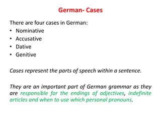 German- Cases
There are four cases in German:
• Nominative
• Accusative
• Dative
• Genitive
Cases represent the parts of speech within a sentence.
They are an important part of German grammar as they
are responsible for the endings of adjectives, indefinite
articles and when to use which personal pronouns.
 