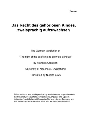 German




Das Recht des gehörlosen Kindes,
  zweisprachig aufzuwachsen




                    The German translation of

       “The right of the deaf child to grow up bilingual”

                       by François Grosjean

             University of Neuchâtel, Switzerland

                   Translated by Nicolas Léwy




 This translation was made possible by a collaborative project between
 the University of Neuchâtel, Switzerland (Language and Speech
 Laboratory) and Gallaudet University (Signs of Literacy Program) and
 was funded by The Parthenon Trust and the Elysium Foundation.
 