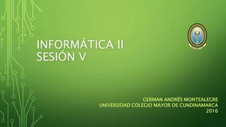 INFORMÁTICA II
SESIÓN V
GERMAN ANDRÉS MONTEALEGRE
UNIVERSIDAD COLEGIO MAYOR DE CUNDINAMARCA
2016
 