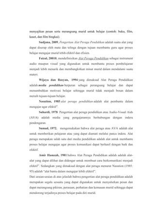 menyajikan pesan serta merangsang murid untuk belajar (contoh: buku, film, 
kaset, dan film bingkai). 
Sudjana, 2009, Pengertian Alat Peraga Pendidikan adalah suatu alat yang 
dapat diserap oleh mata dan telinga dengan tujuan membantu guru agar proses 
belajar mengajar murid lebih efektif dan efisien. 
Faizal, 20010, mendefinisikan Alat Peraga Pendidikan sebagai instrument 
audio maupun visual yang digunakan untuk membantu proses pembelajaran 
menjadi lebih menarik dan membangkitkan minat murid dalam mendalami suatu 
materi. 
Wijaya dan Rusyan, 1994 yang dimaksud Alat Peraga Pendidikan 
adalah media pendidikan berperan sebagai perangsang belajar dan dapat 
menumbuhkan motivasi belajar sehingga murid tidak menjadi bosan dalam 
meraih tujuan-tujuan belajar. 
Nasution, 1985 alat peraga pendidikan adalah alat pembantu dalam 
mengajar agar efektif”. 
Suhardi, 1978 Pengertian alat peraga pendidikan atau Audio-Visual Aids 
(AVA) adalah media yang pengajarannya berhubungan dengan indera 
pendengaran. 
Sumad, 1972, mengemukakan bahwa alat peraga atau AVA adalah alat 
untuk memberikan pelajaran atau yang dapat diamati melalui panca indera. Alat 
peraga merupakan salah satu dari media pendidikan adalah alat untuk membantu 
proses belajar mengajar agar proses komunikasi dapat berhasil dengan baik dan 
efektif. 
Amir Hamzah, 1981 bahwa Alat Peraga Pendidikan adalah adalah alat-alat 
yang dapat dilihat dan didengar untuk membuat cara berkomunikasi menjadi 
efektif”. Sedangkan yang dimaksud dengan alat peraga menurut Nasution (1985: 
95) adalah “alat bantu dalam mengajar lebih efektif”. 
Dari uraian-uraian di atas jelaslah bahwa pengertian alat peraga pendidikan adalah 
merupakan segala sesuatu yang dapat digunakan untuk menyalurkan pesan dan 
dapat merangsang pikiran, perasaan, perhatian dan kemauan murid sehingga dapat 
mendorong terjadinya proses belajar pada diri murid. 
 