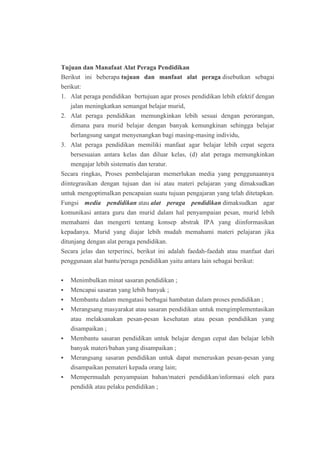 Tujuan dan Manafaat Alat Peraga Pendidikan 
Berikut ini beberapa tujuan dan manfaat alat peraga disebutkan sebagai 
berikut: 
1. Alat peraga pendidikan bertujuan agar proses pendidikan lebih efektif dengan 
jalan meningkatkan semangat belajar murid, 
2. Alat peraga pendidikan memungkinkan lebih sesuai dengan perorangan, 
dimana para murid belajar dengan banyak kemungkinan sehingga belajar 
berlangsung sangat menyenangkan bagi masing-masing individu, 
3. Alat peraga pendidikan memiliki manfaat agar belajar lebih cepat segera 
bersesuaian antara kelas dan diluar kelas, (d) alat peraga memungkinkan 
mengajar lebih sistematis dan teratur. 
Secara ringkas, Proses pembelajaran memerlukan media yang penggunaannya 
diintegrasikan dengan tujuan dan isi atau materi pelajaran yang dimaksudkan 
untuk mengoptimalkan pencapaian suatu tujuan pengajaran yang telah ditetapkan. 
Fungsi media pendidikan atau alat peraga pendidikan dimaksudkan agar 
komunikasi antara guru dan murid dalam hal penyampaian pesan, murid lebih 
memahami dan mengerti tentang konsep abstrak IPA yang diinformasikan 
kepadanya. Murid yang diajar lebih mudah memahami materi pelajaran jika 
ditunjang dengan alat peraga pendidikan. 
Secara jelas dan terperinci, berikut ini adalah faedah-faedah atau manfaat dari 
penggunaan alat bantu/peraga pendidikan yaitu antara lain sebagai berikut: 
 Menimbulkan minat sasaran pendidikan ; 
 Mencapai sasaran yang lebih banyak ; 
 Membantu dalam mengatasi berbagai hambatan dalam proses pendidikan ; 
 Merangsang masyarakat atau sasaran pendidikan untuk mengimplementasikan 
atau melaksanakan pesan-pesan kesehatan atau pesan pendidikan yang 
disampaikan ; 
 Membantu sasaran pendidikan untuk belajar dengan cepat dan belajar lebih 
banyak materi/bahan yang disampaikan ; 
 Merangsang sasaran pendidikan untuk dapat meneruskan pesan-pesan yang 
disampaikan pemateri kepada orang lain; 
 Mempermudah penyampaian bahan/materi pendidikan/informasi oleh para 
pendidik atau pelaku pendidikan ; 
 