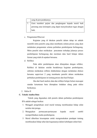 yang di persyaratkannya. 
7. Guru memberi pujian dan penghargaan kepada murid baik 
perorang atau kelompok yang dapat menyelesaikan tugas dengan 
baik. 
c. Pengamatan/Obsevasi 
Kegiatan yang di lakukan peneliti dalam tahap ini adalah 
memilih mitra peneliti yang akan membantu selama proses yang akan 
melakukan pengamatan selama perbaikan pembelajaran berlangsung. 
Mitra peneliti akan melakukan pencatatan terhadap jalannya proses 
pembelajaran berlangsung dan merekam data hasil belajar dalam 
format yang telah di sepakati bersama. 
d. Refleksi 
Pada akhir pembelajaran akan dilanjutkan dengan refleksi. 
Refleksi di lakukan setelah berakhirnya kegiatan pembelajaran, 
sebelum melakukan refleksi didahulukan dengan melakukan diskusi 
bersama supervisor 2 yang membantu peneliti dalam melakukan 
perbaikan pembelajaran ini tentang proses dan hasil belajar. 
Jika dari hasil analisis data dan refleksi belajar belum mencapai 
standar ketuntasan baru ditetapkan tindakan ulang pada siklus 
berikutnya. 
2. Siklus II 
C. Teknik Analisa Data 
Teknik yang digunakan oleh penulis dalam perbaikan pembelajaran 
IPA adalah sebagai berikut: 
1. Menggali pengetahuan awal murid tentang membiasakan hidup sehat 
melalui alat peraga. 
2. Mengajukan pertanyaan-pertanyaan kepada murid sambil 
memperlihatkan media pembelajaran. 
3. Murid diberikan kesempatan untuk mengemukakan pendapat tentang 
membiasakan hidup sehat dan kegunaanya dalam kehidupan sehari-hari. 
 