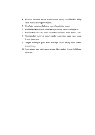 4. Membuat rumusan secara bersama-sama tentang membiasakan hidup 
sehat melalui media pembelajaran. 
5. Merefleksi materi pembelajaran yang telah dimiliki murid. 
6. Murid diberi kesempatan untuk bertanya tentang materi pembelajaran. 
7. Merumuskan hasil kerja murid secara bersama-sama dalam diskusi kelas. 
8. Meningkatkan motivasi murid melalui pemberian tugas yang sesuai 
dengan bahan ajar. 
9. Dengan bimbingan guru murid bertanya jawab tentang hasil diskusi 
kelompoknya. 
10. Pengetahuan baru hasil pembelajaran dikorelasikan dengan kehidupan 
sehari-hari. 
 