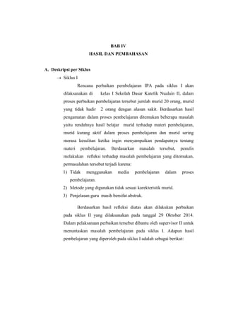 BAB IV 
HASIL DAN PEMBAHASAN 
A. Deskripsi per Siklus 
 Siklus I 
Rencana perbaikan pembelajaran IPA pada siklus I akan 
dilaksanakan di kelas I Sekolah Dasar Katolik Nualain II, dalam 
proses perbaikan pembelajaran tersebut jumlah murid 20 orang, murid 
yang tidak hadir 2 orang dengan alasan sakit. Berdasarkan hasil 
pengamatan dalam proses pembelajaran ditemukan beberapa masalah 
yaitu rendahnya hasil belajar murid terhadap materi pembelajaran, 
murid kurang aktif dalam proses pembelajaran dan murid sering 
merasa kesulitan ketika ingin menyampaikan pendapatnya tentang 
materi pembelajaran. Berdasarkan masalah tersebut, penulis 
melakukan refleksi terhadap masalah pembelajaran yang ditemukan, 
permasalahan tersebut terjadi karena: 
1) Tidak menggunakan media pembelajaran dalam proses 
pembelajaran. 
2) Metode yang digunakan tidak sesuai karekteristik murid. 
3) Penjelasan guru masih bersifat abstrak. 
Berdasarkan hasil refleksi diatas akan dilakukan perbaikan 
pada siklus II yang dilaksanakan pada tanggal 29 Oktober 2014. 
Dalam pelaksanaan perbaikan tersebut dibantu oleh supervisor II untuk 
menuntaskan masalah pembelajaran pada siklus I. Adapun hasil 
pembelajaran yang diperoleh pada siklus I adalah sebagai berikut: 
 