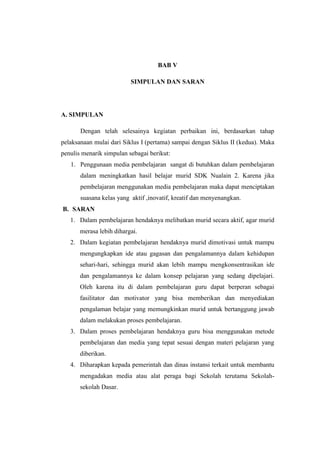 BAB V 
SIMPULAN DAN SARAN 
A. SIMPULAN 
Dengan telah selesainya kegiatan perbaikan ini, berdasarkan tahap 
pelaksanaan mulai dari Siklus I (pertama) sampai dengan Siklus II (kedua). Maka 
penulis menarik simpulan sebagai berikut: 
1. Penggunaan media pembelajaran sangat di butuhkan dalam pembelajaran 
dalam meningkatkan hasil belajar murid SDK Nualain 2. Karena jika 
pembelajaran menggunakan media pembelajaran maka dapat menciptakan 
suasana kelas yang aktif ,inovatif, kreatif dan menyenangkan. 
B. SARAN 
1. Dalam pembelajaran hendaknya melibatkan murid secara aktif, agar murid 
merasa lebih dihargai. 
2. Dalam kegiatan pembelajaran hendaknya murid dimotivasi untuk mampu 
mengungkapkan ide atau gagasan dan pengalamannya dalam kehidupan 
sehari-hari, sehingga murid akan lebih mampu mengkonsentrasikan ide 
dan pengalamannya ke dalam konsep pelajaran yang sedang dipelajari. 
Oleh karena itu di dalam pembelajaran guru dapat berperan sebagai 
fasilitator dan motivator yang bisa memberikan dan menyediakan 
pengalaman belajar yang memungkinkan murid untuk bertanggung jawab 
dalam melakukan proses pembelajaran. 
3. Dalam proses pembelajaran hendaknya guru bisa menggunakan metode 
pembelajaran dan media yang tepat sesuai dengan materi pelajaran yang 
diberikan. 
4. Diharapkan kepada pemerintah dan dinas instansi terkait untuk membantu 
mengadakan media atau alat peraga bagi Sekolah terutama Sekolah-sekolah 
Dasar. 
 