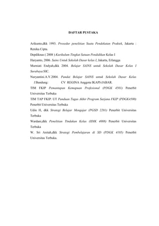 DAFTAR PUSTAKA 
Arikunto,dkk 1993. Prosedur penelitian Suatu Pendekatan Praktek, Jakarta : 
Renika Cipta. 
Depdiknas ( 2008 ) Kurikulum Tingkat Satuan Pendidikan Kelas I 
Haryanto, 2006. Sains Untuk Sekolah Dasar kelas I, Jakarta, Erlangga 
Murniati Endyah,dkk 2004. Belajar SAINS untuk Sekolah Dasar Kelas I 
Surabaya:SIC. 
Nuryantini.A.Y.2004. Pandai Belajar SAINS untuk Sekolah Dasar Kelas 
I.Bandung: CV REGINA Anggota IKAPI-JABAR. 
TIM FKIP Pemantapan Kemapuan Profesional (PDGK 4501) Penerbit 
Universitas Terbuka 
TIM TAP FKIP. UT Panduan Tugas Akhir Program Sarjana FKIP (PDGK4500) 
Penerbit Universitas Terbuka 
Udin H, dkk Strategi Belajar Mengajar (PGSD 2201) Penerbit Universitas 
Terbuka 
Wardani,dkk Penelitian Tindakan Kelas (IDIK 4008) Penerbit Universitas 
Terbuka 
W. Sri Anitah,dkk Strategi Pembelajaran di SD (PDGK 4105) Penerbit 
Universitas Terbuka. 
 