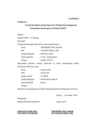 LAMPIRAN 
Lampiran 1. 
Format Kesediaan sebagai Supervisor II dalam Penyelenggaraan 
Pemantapan Kemampuan Profesional (PKP) 
Kepada 
Kepala UPBJJ – UT Kupang 
Di tempat 
Yang bertanda tangan dibawah ini, menerangkan bahwa : 
Nama : THEODORA SON, Spd,SD 
NIP : 19641025 200012 2 002 
Tempat Mengajar : SDN Gua Aplasi 
Alamat Sekolah : Jl. Jati – Kefamenanu 
Telepon : (0388) 2332519 
Menyatakan bersedia sebagai supervisor II untuk mendampingi dalam 
pelaksanaan PKP atas nama: 
Nama : Germana Olo 
NIM : 822521308 
Program Studi : S1 PGSD 
Tempat Mengajar : SD Katolik Nualain II 
Alamat Sekolah : Beiuru 
Telepon : 
Demikian surat pernyataan ini dibuat untuk dipergunakan sebagaimana mestinya 
Beiuru, .... November 2014 
Mengetahui 
Kepala SD Katolik Nualain II Supervisor II 
SERAFINA HABU BAU THEODORA SON, Spd,SD 
NIP.196811111993042001 NIP.19641025 200012 2 002 
 