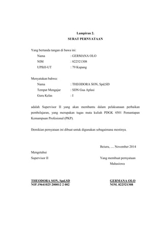 Lampiran 2. 
SURAT PERNYATAAN 
Yang bertanda tangan di bawa ini: 
Nama : GERMANA OLO 
NIM : 822521308 
UPBJJ-UT : 79 Kupang 
Menyatakan bahwa: 
Nama : THEODORA SON, Spd,SD 
Tempat Mengajar : SDN Gua Aplasi 
Guru Kelas : I 
adalah Supervisor II yang akan membantu dalam pelaksanaan perbaikan 
pembelajaran, yang merupakan tugas mata kuliah PDGK 4501 Pemantapan 
Kemampuan Profesional (PKP). 
Demikian pernyataan ini dibuat untuk digunakan sebagaimana mestinya. 
Beiuru, .... November 2014 
Mengetahui 
Supervisor II Yang membuat pernyataan 
Mahasiswa 
THEODORA SON, Spd,SD GERMANA OLO 
NIP.19641025 200012 2 002 NIM. 822521308 
 
