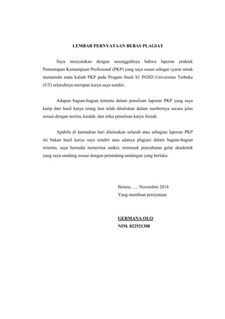 LEMBAR PERNYATAAN BEBAS PLAGIAT 
Saya menyatakan dengan sesungguhnya bahwa laporan praktek 
Pemantapan Kemampuan Profesional (PKP) yang saya susun sebagai syarat untuk 
memenuhi mata kuliah PKP pada Progam Studi S1 PGSD Universitas Terbuka 
(UT) seluruhnya merupan karya saya sendiri. 
Adapun bagian-bagian tertentu dalam penulisan laporan PKP yang saya 
kutip dari hasil karya orang lain telah dituliskan dalam sumbernya secara jelas 
sesuai dengan norma, kaidah, dan etika penulisan karya ilmiah. 
Apabila di kemudian hari ditemukan seluruh atau sebagian laporan PKP 
ini bukan hasil karya saya sendiri atau adanya plagiasi dalam bagian-bagian 
tertentu, saya bersedia menerima sanksi, termasuk pencabutan gelar akademik 
yang saya sandang sesuai dengan perundang-undangan yang berlaku. 
Beiuru, ..... November 2014 
Yang membuat pernyataan 
GERMANA OLO 
NIM. 822521308 
 