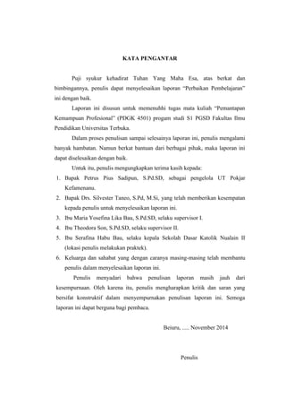KATA PENGANTAR 
Puji syukur kehadirat Tuhan Yang Maha Esa, atas berkat dan 
bimbingannya, penulis dapat menyelesaikan laporan “Perbaikan Pembelajaran” 
ini dengan baik. 
Laporan ini disusun untuk memenuhhi tugas mata kuliah “Pemantapan 
Kemampuan Profesional” (PDGK 4501) progam studi S1 PGSD Fakultas Ilmu 
Pendidikan Universitas Terbuka. 
Dalam proses penulisan sampai selesainya laporan ini, penulis mengalami 
banyak hambatan. Namun berkat bantuan dari berbagai pihak, maka laporan ini 
dapat diselesaikan dengan baik. 
Untuk itu, penulis mengungkapkan terima kasih kepada: 
1. Bapak Petrus Pius Sadipun, S.Pd.SD, sebagai pengelola UT Pokjar 
Kefamenanu. 
2. Bapak Drs. Silvester Taneo, S.Pd, M.Si, yang telah memberikan kesempatan 
kepada penulis untuk menyelesaikan laporan ini. 
3. Ibu Maria Yosefina Lika Bau, S.Pd.SD, selaku supervisor I. 
4. Ibu Theodora Son, S.Pd.SD, selaku supervisor II. 
5. Ibu Serafina Habu Bau, selaku kepala Sekolah Dasar Katolik Nualain II 
(lokasi penulis melakukan praktek). 
6. Keluarga dan sahabat yang dengan caranya masing-masing telah membantu 
penulis dalam menyelesaikan laporan ini. 
Penulis menyadari bahwa penulisan laporan masih jauh dari 
kesempurnaan. Oleh karena itu, penulis mengharapkan kritik dan saran yang 
bersifat konstruktif dalam menyempurnakan penulisan laporan ini. Semoga 
laporan ini dapat berguna bagi pembaca. 
Beiuru, ..... November 2014 
Penulis 
 