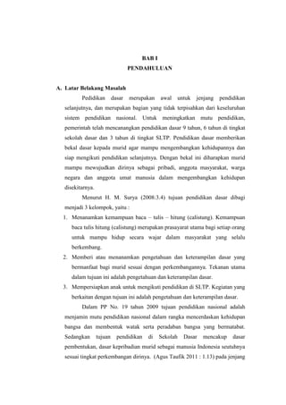 BAB I 
PENDAHULUAN 
A. Latar Belakang Masalah 
Pedidikan dasar merupakan awal untuk jenjang pendidikan 
selanjutnya, dan merupakan bagian yang tidak terpisahkan dari keseluruhan 
sistem pendidikan nasional. Untuk meningkatkan mutu pendidikan, 
pemerintah telah mencanangkan pendidikan dasar 9 tahun, 6 tahun di tingkat 
sekolah dasar dan 3 tahun di tingkat SLTP. Pendidikan dasar memberikan 
bekal dasar kepada murid agar mampu mengembangkan kehidupannya dan 
siap mengikuti pendidikan selanjutnya. Dengan bekal ini diharapkan murid 
mampu mewujudkan dirinya sebagai pribadi, anggota masyarakat, warga 
negara dan anggota umat manusia dalam mengembangkan kehidupan 
disekitarnya. 
Menurut H. M. Surya (2008:3.4) tujuan pendidikan dasar dibagi 
menjadi 3 kelompok, yaitu : 
1. Menanamkan kemampuan baca – tulis – hitung (calistung). Kemampuan 
baca tulis hitung (calistung) merupakan prasayarat utama bagi setiap orang 
untuk mampu hidup secara wajar dalam masyarakat yang selalu 
berkembang. 
2. Memberi atau menanamkan pengetahuan dan keterampilan dasar yang 
bermanfaat bagi murid sesuai dengan perkembangannya. Tekanan utama 
dalam tujuan ini adalah pengetahuan dan keterampilan dasar. 
3. Mempersiapkan anak untuk mengikuti pendidikan di SLTP. Kegiatan yang 
berkaitan dengan tujuan ini adalah pengetahuan dan keterampilan dasar. 
Dalam PP No. 19 tahun 2009 tujuan pendidikan nasional adalah 
menjamin mutu pendidikan nasional dalam rangka mencerdaskan kehidupan 
bangsa dan membentuk watak serta peradaban bangsa yang bermatabat. 
Sedangkan tujuan pendidikan di Sekolah Dasar mencakup dasar 
pembentukan, dasar kepribadian murid sebagai manusia Indonesia seutuhnya 
sesuai tingkat perkembangan dirinya. (Agus Taufik 2011 : 1.13) pada jenjang 
 