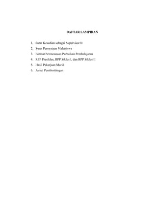 DAFTAR LAMPIRAN 
1. Surat Kesedian sebagai Supervisor II 
2. Surat Pernyataan Mahasiswa 
3. Format Perencanaan Perbaikan Pembelajaran 
4. RPP Prasiklus, RPP Siklus I, dan RPP Siklus II 
5. Hasil Pekerjaan Murid 
6. Jurnal Pembimbingan 
 