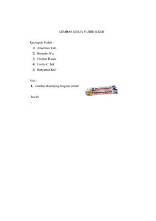LEMBAR KERJA MURID (LKM) 
Kelompok Melati : 
1) Anselmus Talo 
2) Bernadet Bia 
3) Elisabet Hasuk 
4) Emilia C. Irik 
5) Benyamin Koi 
Soal : 
1. Gambar disamping berguna untuk! 
Jawab: 
- 
 