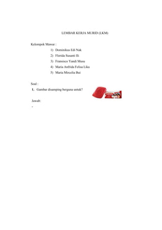 LEMBAR KERJA MURID (LKM) 
Kelompok Mawar : 
1) Dominikus Edi Nak 
2) Florida Susanti Ili 
3) Fransisco Yandi Musu 
4) Maria Anfrida Felisa Lika 
5) Maria Mircelia Bui 
Soal : 
1. Gambar disamping berguna untuk? 
Jawab: 
- 
 
