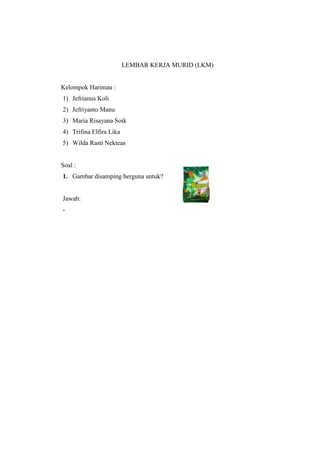 LEMBAR KERJA MURID (LKM) 
Kelompok Harimau : 
1) Jefrianus Koli 
2) Jefriyanto Manu 
3) Maria Risayana Soik 
4) Trifina Elfira Lika 
5) Wilda Rasti Nekteas 
Soal : 
1. Gambar disamping berguna untuk? 
Jawab: 
- 
 