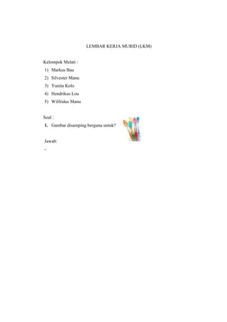 LEMBAR KERJA MURID (LKM) 
Kelompok Melati : 
1) Markus Bau 
2) Silvester Manu 
3) Yunita Kolo 
4) Hendrikus Lou 
5) Wilfridus Manu 
Soal : 
1. Gambar disamping berguna untuk? 
Jawab: 
- 
