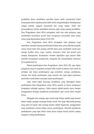 pendidikan dasar, pendidikan memiliki tujuan untuk memberikan bekal 
kemampuan dasar kepada peserta didik untuk mengembangkan kehidupannya 
sebagai pribadi, anggota masyarakat dan warga negara. Salah satu 
perwujudannya melalui pendidikan bermutu pada setiap jenjang pendidikan. 
Ilmu Pengetahuan Alam (IPA) merupakan salah satu mata pelajaran yang 
memberikan konstribusi positif demi tercapainya masyarakat yang cerdas 
sesuai yang diamanatkan dalam UUD 1945. 
Ilmu Pengetahuan Alam (IPA) merupakan mata pelajaran yang 
membahas masalah tentang membiasakan hidup sehat, perlu diberikan kapada 
semua murid mulai dari jenjang sekolah dasar guna membekali murid agar 
mampu berfikir kritis, logis, analitis, sistematis, kritis dan kreatif serta 
mampu bekerjasama. Kompetensi tersebut diperlukan agar peserta didik 
memiliki kemampuan memperoleh, mengolah dan memanfaatkan informasi 
di era globalisasi ini. 
Dalam pembelajaran Ilmu Pengetahuan Alam (IPA) SD, agar bahan 
pengajaran yang di sampaikan menjadi lebih mudah di pahami oleh murid, di 
perlukan alat bantu pembelajaran juga pemilihan strategi, pendekatan, 
metode, dan teknik pembelajran yang menarik dan tepat dapat membantu 
penulisdan murid dalam mencapai tujuan pembelajaran. 
Agar murid dapat mencapai kompetensi yang diharapkan dalam 
pembelajaran Ilmu Pengetahuan Alam (IPA), penulis di tuntut mempunyai 
kompetensi terhadap tugasnya. Salah satunya adalah penulis harus mampu 
menggunakan berbagai pendekatan pembelajaran agar murid tidak menjadi 
bosan. 
Mengajak dan menjaga agar murid tetap belajar adalah tugas penulis 
dalam rangka menjaga semangat belajar murid. Hal yang tidak kalah penting 
yang perlu di kuasai oleh seorang penulis adalah bagaimana menggunakan 
suatu pendekatan tertentu dalam proses pembelajaran. Memilih pendekatan 
pembelajaran yang tepat dalam suatu proses belajar berarti penulis sedang 
mengatur strategi pembelajaran. 
 