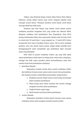 Adapun yang dimaksud dengan strategi dalam Kamus Besar Bahasa 
Indonesia, strategi adalah rencana yang cermat mengenai kegiatan untuk 
mencapai sasaran khusus. Walaupun demikian masih banyak murid belum 
mencapai KKM atau tidak tuntas. 
Demikian juga hasil belajar yang dialami murid dimana penulis 
melakukan penelitian mengalami hasil yang rendah atau dibawah KKM. 
Mengenai rendahnya hasil pembelajaran Ilmu Pengetahuan Alam (IPA) 
tentang membiasakan hidup sehat yang penulis lakukan telah di koreksi hasil 
tes tertulis dari 20 murid kelas 1 yang mengikuti tes, 12 murid (60%) belum 
memperoleh hasil yang di harapkan (belum tuntas). Hal ini perlu mendapat 
perhatian serius dari penulis karena penulis sebagai pelaku pendidik harus 
bertanggungjawab untuk memperbaiki agar pembelajran dapat mencapai 
tujuan yang diharapkan. 
Oleh sebab itu penulis melakukan refleksi, apa yang telah terjadi 
selama pembelajaran sebab materi ini sebagai dasar untuk materi selanjutnya, 
sehingga bila tidak segera pecahkan pokok permasalahannya maka akan 
semakin buruk hasil pembelajaran selanjutnya. 
1. Identifikasi Masalah : 
Berdasarkan masalah tersebut diatas, penulis melakukan refleksi 
dan kolaborasi bersama teman sejawat untuk mencari akar permasalahan. 
Dari kegiatan tersebut, teridentifikasi permasalahan sebagai berikut : 
a. Rendahnya prestasi belajar karena murid kurang bersemangat 
dalam mengikuti pembelajaran. 
b. Murid kurang lancar dalam membaca dan menulis sehingga 
mengalami kesulitan dalam pembelajaran. 
c. Tingkat bermain sangat tinggi 
d. Masih banyak murid pasif dalam pembelajaran. 
2. Analisis Masalah 
Berdasarkan identifikasi tersebut penulis bersama teman sejawat 
melakukan analisa untuk mengatasi masalah-masalah tersebut : 
 