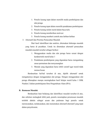 1. Penulis kurang tepat dalam memilih media pembelajaran dan 
alat peraga 
2. Penulis kurang tepat dalam memilih pendekatan pembelajaran 
3. Penulis kurang melati murid dalam baca-tulis 
4. Penulis kurang memberikan motivasi 
5. Penulis kurang memberi contoh atau latihan-latihan 
3. Alternatif dan Prioritas Pemecahan Masalah 
Dari hasil identifikasi dan analisis, ditemukan beberapa masalah 
yang harus di pecahkan. Untuk itu ditentukan alternatif pemecahan 
masalah-masalah tersebut sebagai berikut : 
1. Menggunakan media dan alat peraga harus sesuai dengan 
karakteristik murid kelas 1 
2. Pendekatan pembelajaran yang digunakan harus mengandung 
unsur permainan dan menyenangkan 
3. Metode yang digunakan harus lebih variatif agar murid tidak 
merasa bosan 
Berdasarkan hal-hal tersebut di atas, dipilih alternatif untuk 
mengatasinya dengan menggunakan alat peraga. Dengan menggunakan alat 
peraga diharapkan mampu meningkatkan hasil belajar murid kelas 1 SDK 
Nualain 2 dalam pembelajaran Ilmu Pengetahuan Alam (IPA). 
B. Rumusan Masalah 
Berdasarkan latar belakang dan identifikasi masalah tersebut di atas, 
dan sebelum melangkah lebih jauh, penulis menetapkan perumusan masalah 
terlebih dahulu sebagai acuan dan pedoman bagi penulis untuk 
merencanakan, melaksanakan, dan menentukan alternatif-alternatif yang tepat 
dalam penyelesaian. 
 