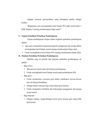 Adapun rumusan permasalahan yang ditetapkan adalah sebagai 
berikut : 
“Bagaimana cara meningkatkan hasil belajar IPA pada murid kelas 1 
SDK Nualain 2 tentang membiasakan hidup sehat?” 
C. Tujuan Penelitian Perbaikan Pembelajaran 
Tujuan pembelajaran dicapai dalam kegiatan perbaikan pembelajaran 
adalah : 
1. Agar guru mengetahui pengaruh-pengaruh penggunaan alat peraga dalam 
meningkatkan hasil belajar murid tentang membiasakan hidup sehat. 
2. Untuk meningkatkan hasil belajar IPA tentang membiasakan hidup sehat. 
D. Manfaat Penelitian Perbaikan Pembelajaran 
Manfaat yang di peroleh dari kegiatan perbaikan pembelajaran ini 
adalah : 
- Bagi siswa : 
1. Memotivasi murid untuk aktif dalam pembelajaran. 
2. Untuk meningkatkan hasil belajar murid pada pembelajaran IPA 
- Bagi guru : 
1. Untuk memperluas wawasan guru dalam melakukan inovasi-inovasi 
baru di bidang Pendidikan 
2. Sebagai bahan referensi bagi rekan-rekan guru lainnya 
3. Untuk mengetahui kelebihan dan kekurangan penggunaan alat peraga 
sesuai materi. 
- Bagi Sekolah : 
1. Sebagai wahana pengembangan karier guru menuju guru yang lebih 
profesional. 
 