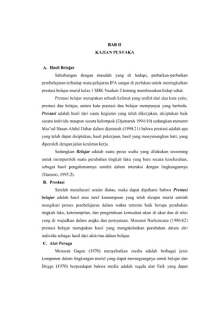 BAB II 
KAJIAN PUSTAKA 
A. Hasil Belajar 
Sehubungan dengan masalah yang di hadapi, perbaikan-perbaikan 
pembelajaran terhadap mata pelajaran IPA sangat di perlukan untuk meningkatkan 
prestasi belajar murid kelas 1 SDK Nualain 2 tentang membiasakan hidup sehat. 
Prestasi belajar merupakan sebuah kalimat yang terdiri dari dua kata yaitu; 
prestasi dan belajar, antara kata prestasi dan belajar mempunyai yang berbeda. 
Prestasi adalah hasil dari suatu kegiatan yang telah dikerjakan, diciptakan baik 
secara individu maupun secara kelompok (Djamarah 1994:19) sedangkan menurut 
Mas’ud Hasan Abdul Dahar dalam djamarah (1994:21) bahwa prestasi adalah apa 
yang telah dapat diciptakan, hasil pekerjaan, hasil yang menyenangkan hati, yang 
diperoleh dengan jalan keuletan kerja. 
Sedangkan Belajar adalah suatu prose usaha yang dilakukan seseorang 
untuk memperoleh suatu perubahan tingkah laku yang baru secara keseluruhan, 
sebagai hasil pengalamannya sendiri dalam interaksi dengan lingkungannya 
(Slameto, 1995:2). 
B. Prestasi 
Setelah menelusuri uraian diatas, maka dapat dipahami bahwa Prestasi 
belajar adalah hasil atau taraf kemampuan yang telah dicapai murid setelah 
mengikuti proses pembelajaran dalam waktu tertentu baik berupa perubahan 
tingkah laku, keterampilan, dan pengetahuan kemudian akan di ukur dan di nilai 
yang di wujudkan dalam angka dan pernyataan. Menurut Nurkencana (1986:62) 
prestasi belajar merupakan hasil yang mengakibatkan perubahan dalam diri 
individu sebagai hasil dari aktivitas dalam belajar. 
C. Alat Peraga 
Menurut Gagne (1970) menyebutkan media adalah berbagai jenis 
komponen dalam lingkungan murid yang dapat merangsangnya untuk belajar dan 
Briggs (1970) berpendapat bahwa media adalah segala alat fisik yang dapat 
 