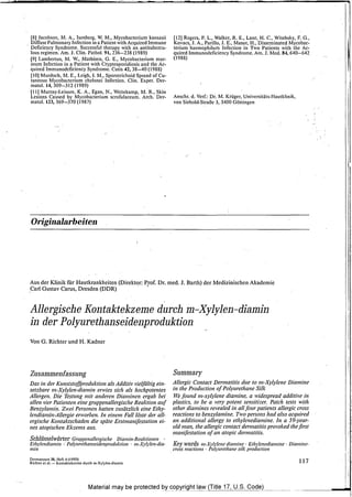 [8] Jacobson, M. A., Isenberg, W. M., Mycobacterium kansasii      [I2] Rogers, P. L., Walker, R. E., Lane, H. c., Witebsky, F. G.,
. Diffuse Pulmonary Infection in a Patient with Acquired Immune     Kovacs, J. A., Parillo, J. E., Masur, H., Disseminated Mycobac-
  Deficiency Syndrome. Successful therapy with an antitubercu-      terium haemophilum Infection in Two Paticnts with the Ac-
  lous rcgimcn. Am. J. Clin. Patho!. 91, 236-238 (I 989)            quired Immunodeficiency Syndrome. Am. J. Med. 84, 640-642
  [9] Lambertus, M. w., Mathisen, G. E., Mycobacterium mar-         (1988)                                                           .
  inum Infection in a Patient with Cryptosporidiosis and the Ac-
  quired Immunodeficiency Syndrome. Cutis 42, 38-40 (1988)
  [10] Murdoch, M. E., Lcigh, I. M., Sporotrichoid Spread of Cu-
  taneous Mycobacterium chelonei Infection. Clin. Exper. Der-
  mato!. 14, 309-312 (I 989)
  [I I] Murray-Leisure, K. A., Egan, N., Weitekamp, M. R., Skin
  Lesions Caused by Mycobacterium scrofulaceum. Arch. Der~          Ansehr. d. Verf.: Dr. M. Krüger, Universitäts-Hautklinik,
  mato!. 123, 369-370 (1987)                                        von Siebold-Straße 3, 3400 Göuingen




 Originalarbeiten




 Aus der Klinik für Hautkrankheiten (Direktor: Prof. Dr. med. J. Barth) der Medizinischen Akademie
.Carl Gustav Carus, Dresden (DDR)           .,


 Allergische Kontaktekzeme durch m-Xylylen-diamin
 in der Polyurethanseidenproduktion
 Von G. Richter und H. Kadner




 Zusammenfassung                                                    Summary
 Das in der KunststojJprodziktion als Additiv vielfältig ein-      Allergic Contact Dermatitis due to m-Xylylene Diamine
 setzbare m-Xylylen-diamin erwies sich als hochpotentes            in the Production oJ Polyurethane Silk
 Allergen. Die Testltng mit anderen Diaminen ergab bei             We found m-xylylene diamine, a widespread additive in
 allen vier Patienten eine gruppenallergische Reaktion auJ         plastics, to be a very potent sensitizer. Patch tests with
 Benzylamiil. Zwei Personen hatten zusätzlich eine Ethy-           other diamines revealed in all Jour patients allergic cross
 lendiamin-Allergie erworben. In einem Fallläste der all-          reactions to benzylamine. Two persons had also acquired
 ergische Kontaktschaden die späte Erstmanifestation ei-           an additional allergy to ethylenediamine. In a 59-year-.
 nes atopischen Ekzems aus.                                        old man, the allergic contact dermatitis provoked thefirst
                                                                   manifestation oJ an atopic dermatitis.
 Schlüsselwörter Gruppenallergische Diamin-Reaktionen .
 Ethylendiamilz . Polyurethanseidenproduktion . m-Xylylen-dia-       Key words m-Xylylene diamine . Ethylenediamine . Diamine-
 min                                                               . cross reactions . Polyurethane silk prodllction
 Dermatosen 38. Heft 4 (1990)
 Richter et al. - Kontaktekzeme durch m·X)I)len·diamin                                                                          117



                                  Material may be protectedbl'g()pyright law (ritle 17, U.S. Code)
 