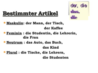 Maskulin: der Mann, der Tisch,
der Kaffee
Feminin : die Studentin, die Lehrerin,
die Frau
Neutrum : das Auto, das Buch,
das Kind
Plural : die Tische, die Lehrern,
die Studenten
der, dieder, die
das,das,
diedie
 