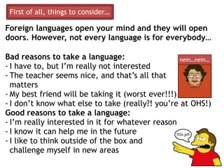 Foreign languages open your mind and they will open
doors. However, not every language is for everybody…
Bad reasons to take a language:
- I have to, but I’m really not interested
- The teacher seems nice, and that’s all that
matters
- My best friend will be taking it (worst ever!!!)
- I don’t know what else to take (really?! you’re at OHS!)
Good reasons to take a language:
- I’m really interested in it for whatever reason
- I know it can help me in the future
- I like to think outside of the box and
challenge myself in new areas
nein…nein…
First of all, things to consider…
 