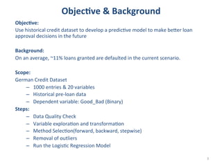 Objec<ve	
  &	
  Background	
  
Objec<ve:	
  	
  
Use	
  historical	
  credit	
  dataset	
  to	
  develop	
  a	
  predicAve	
  model	
  to	
  make	
  beBer	
  loan	
  
approval	
  decisions	
  in	
  the	
  future	
  	
  
	
  
Background:	
  
On	
  an	
  average,	
  ~11%	
  loans	
  granted	
  are	
  defaulted	
  in	
  the	
  current	
  scenario.	
  	
  
	
  
Scope:	
  	
  
German	
  Credit	
  Dataset	
  
–  1000	
  entries	
  &	
  20	
  variables	
  
–  Historical	
  pre-­‐loan	
  data	
  	
  
–  Dependent	
  variable:	
  Good_Bad	
  (Binary)	
  
Steps:	
  
–  Data	
  Quality	
  Check	
  
–  Variable	
  exploraAon	
  and	
  transformaAon	
  
–  Method	
  SelecAon(forward,	
  backward,	
  stepwise)	
  
–  Removal	
  of	
  outliers	
  
–  Run	
  the	
  LogisAc	
  Regression	
  Model	
  
	
  
3	
  

 