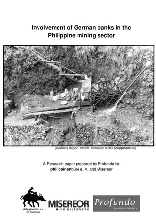 Involvement of German banks in the
      Philippine mining sector




         (Cordillera Region, 1993/M. Kottmeier/ Archiv philippinenbüro)




   A Research paper prepared by Profundo for
      philippinenbüro e. V. and Misereor
 
