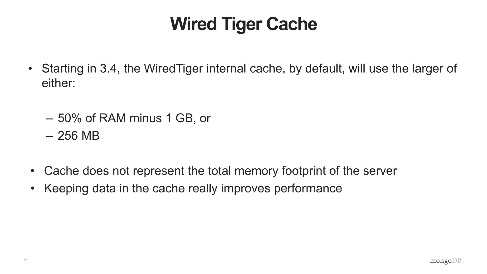 11
Wired Tiger Cache
• Starting in 3.4, the WiredTiger internal cache, by default, will use the larger of
either:
– 50% of RAM minus 1 GB, or
– 256 MB
• Cache does not represent the total memory footprint of the server
• Keeping data in the cache really improves performance
 