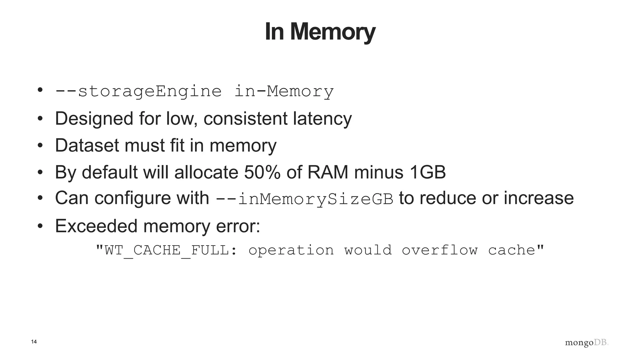 14
In Memory
• --storageEngine in-Memory
• Designed for low, consistent latency
• Dataset must fit in memory
• By default will allocate 50% of RAM minus 1GB
• Can configure with --inMemorySizeGB to reduce or increase
• Exceeded memory error:
"WT_CACHE_FULL: operation would overflow cache"
 