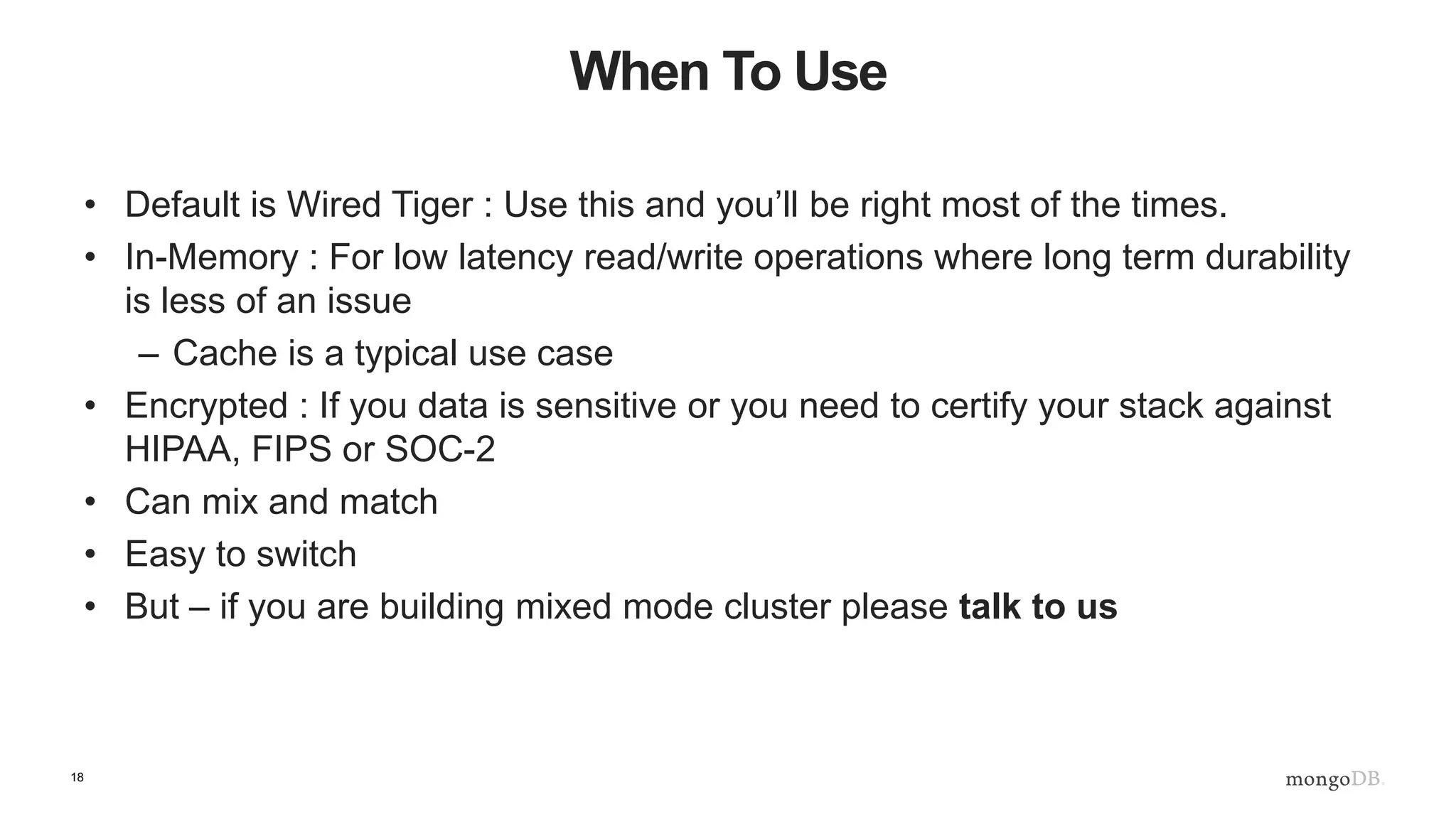 18
When To Use
• Default is Wired Tiger : Use this and you’ll be right most of the times.
• In-Memory : For low latency read/write operations where long term durability
is less of an issue
– Cache is a typical use case
• Encrypted : If you data is sensitive or you need to certify your stack against
HIPAA, FIPS or SOC-2
• Can mix and match
• Easy to switch
• But – if you are building mixed mode cluster please talk to us
 