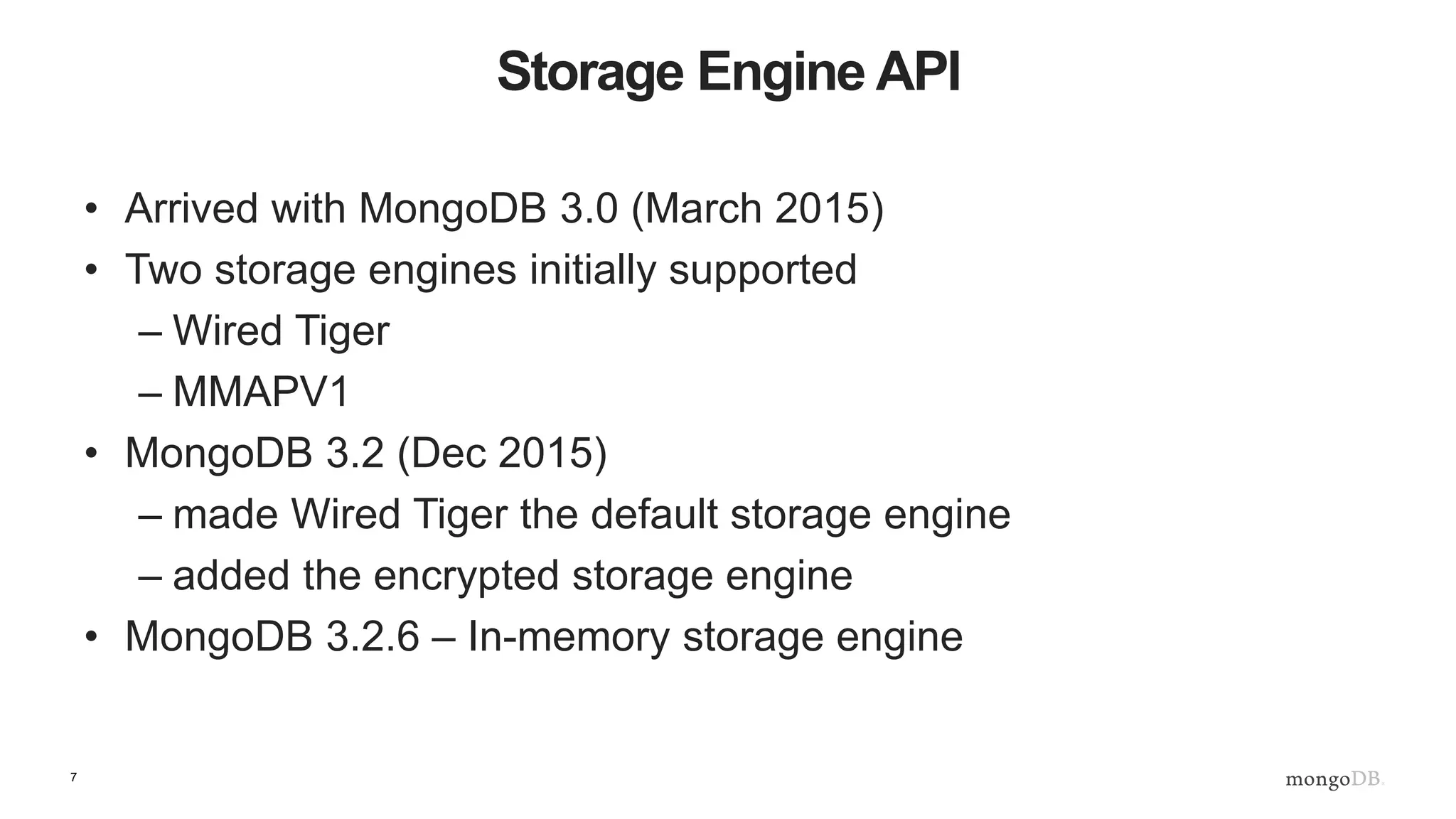 7
Storage Engine API
• Arrived with MongoDB 3.0 (March 2015)
• Two storage engines initially supported
– Wired Tiger
– MMAPV1
• MongoDB 3.2 (Dec 2015)
– made Wired Tiger the default storage engine
– added the encrypted storage engine
• MongoDB 3.2.6 – In-memory storage engine
 