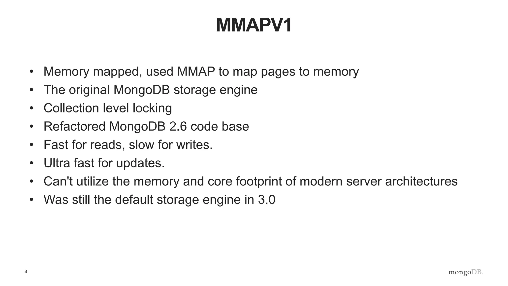 8
MMAPV1
• Memory mapped, used MMAP to map pages to memory
• The original MongoDB storage engine
• Collection level locking
• Refactored MongoDB 2.6 code base
• Fast for reads, slow for writes.
• Ultra fast for updates.
• Can't utilize the memory and core footprint of modern server architectures
• Was still the default storage engine in 3.0
 