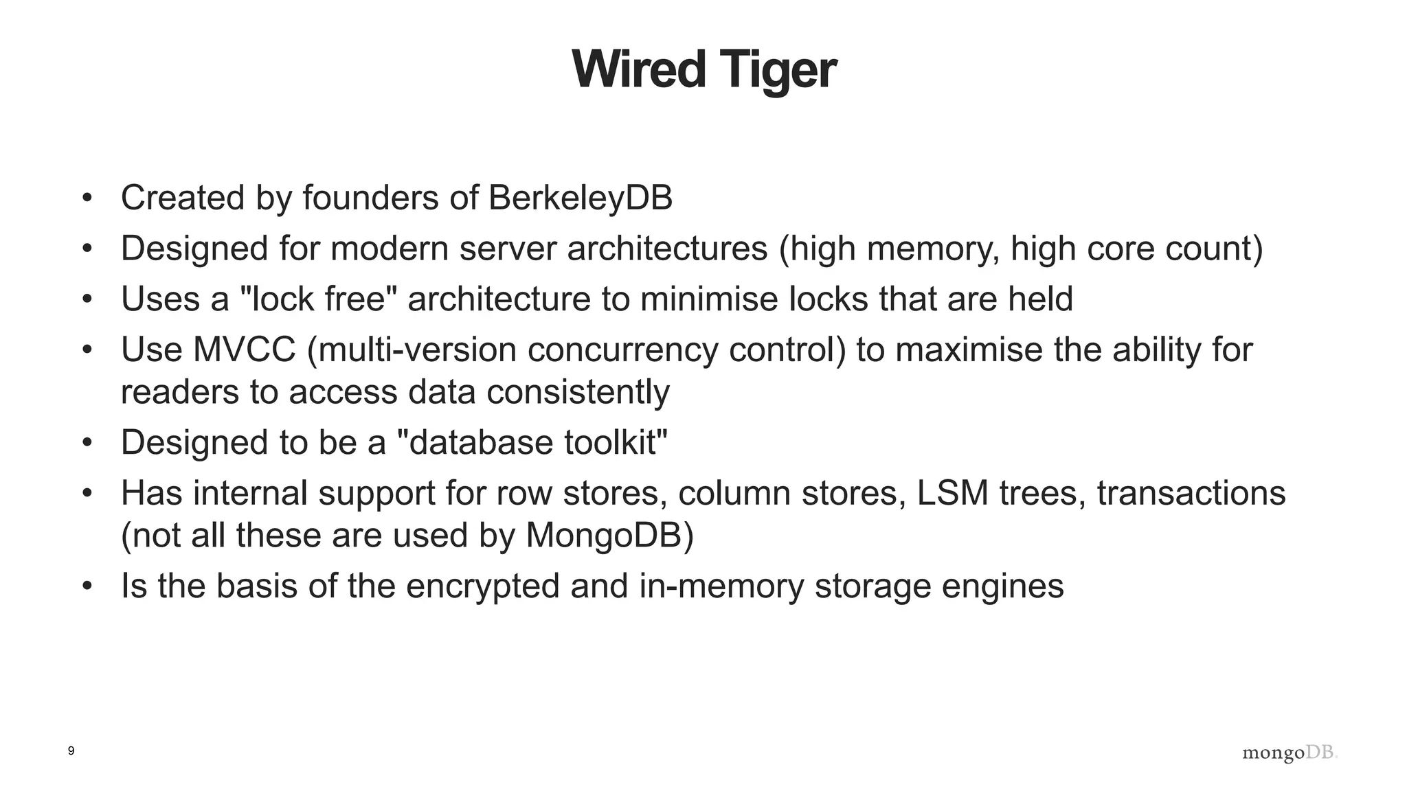 9
Wired Tiger
• Created by founders of BerkeleyDB
• Designed for modern server architectures (high memory, high core count)
• Uses a "lock free" architecture to minimise locks that are held
• Use MVCC (multi-version concurrency control) to maximise the ability for
readers to access data consistently
• Designed to be a "database toolkit"
• Has internal support for row stores, column stores, LSM trees, transactions
(not all these are used by MongoDB)
• Is the basis of the encrypted and in-memory storage engines
 
