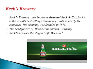 Beck's Brewery also known as Brauerei Beck & Co., Beck's 
is the world's best selling German beer, sold in nearly 90 
countries. The company was founded in 1873. 
The headquarter of Beck’s is in Bremen, Germany. 
Beck’s has used the slogan “Life Beckons” 
 