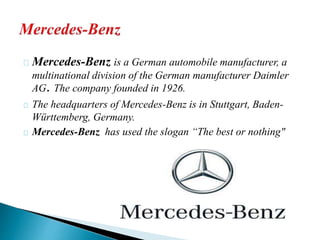 Mercedes-Benz is a German automobile manufacturer, a 
multinational division of the German manufacturer Daimler 
AG. The company founded in 1926. 
The headquarters of Mercedes-Benz is in Stuttgart, Baden- 
Württemberg, Germany. 
Mercedes-Benz has used the slogan “The best or nothing" 
 