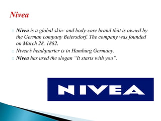 Nivea is a global skin- and body-care brand that is owned by 
the German company Beiersdorf. The company was founded 
on March 28, 1882. 
Nivea’s headquarter is in Hamburg Germany. 
Nivea has used the slogan “It starts with you”. 
 