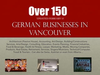 German Businesses in
Vancouver
Over 150
Architecture (Passive House), Accounting, Art/Design, Building/Constructions
Services, Arts/Design, Consulting, Education, Events Planning, Financial Industries,
Food & Beverage, Health & Fitness, Lawyer, Marketing, Media, Moving Companies,
Products, Real Estate, Retirement, Services, Singers/Musicians, Technical/Computer,
Travel & Tourism - Can also be Swiss, Austrian or even from Alberta…
UPDATED FEBRUARY 15
 